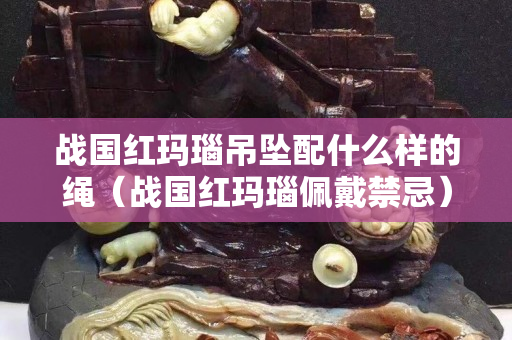 戰國紅瑪瑙吊墜配什么樣的繩（戰國紅瑪瑙佩戴禁忌）