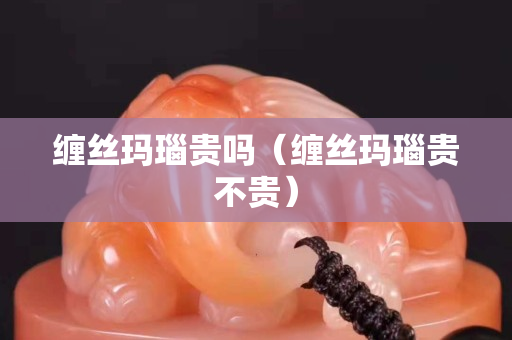 纏絲瑪瑙貴嗎（纏絲瑪瑙貴不貴）