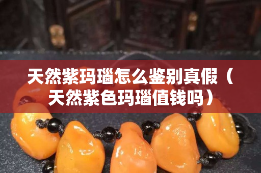 天然紫瑪瑙怎么鑒別真假（天然紫色瑪瑙值錢嗎）
