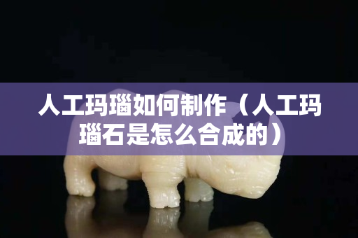 人工瑪瑙如何制作（人工瑪瑙石是怎么合成的）