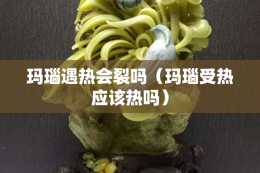 瑪瑙遇熱會裂嗎（瑪瑙受熱應該熱嗎）