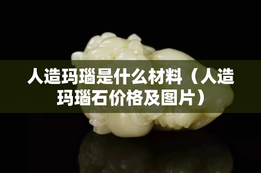 人造瑪瑙是什么材料（人造瑪瑙石價格及圖片）