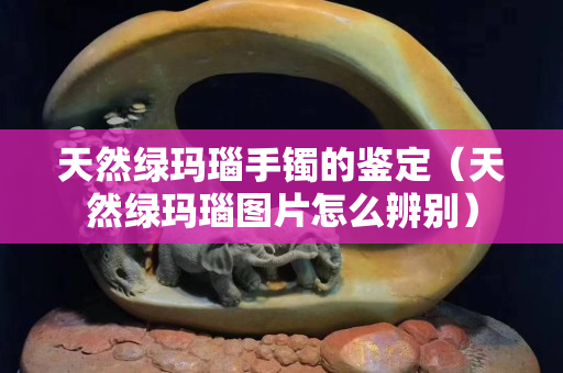 天然綠瑪瑙手鐲的鑒定（天然綠瑪瑙圖片怎么辨別）