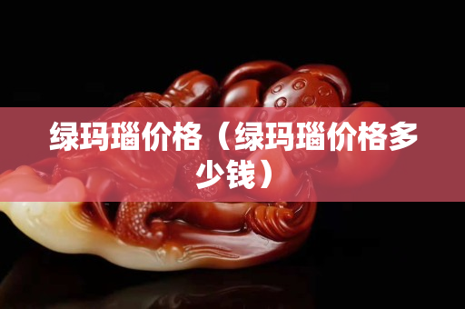 綠瑪瑙價格（綠瑪瑙價格多少錢）