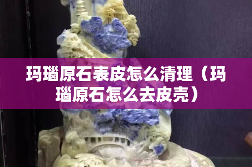 瑪瑙原石表皮怎么清理（瑪瑙原石怎么去皮殼）