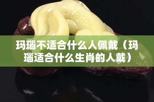 瑪瑙不適合什么人佩戴（瑪瑙適合什么生肖的人戴）