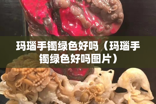 瑪瑙手鐲綠色好嗎（瑪瑙手鐲綠色好嗎圖片）