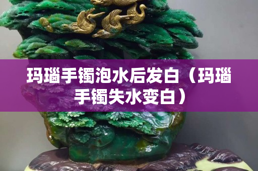 瑪瑙手鐲泡水后發白（瑪瑙手鐲失水變白）