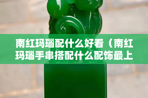 南紅瑪瑙配什么好看（南紅瑪瑙手串搭配什么配飾最上檔次？求圖片）