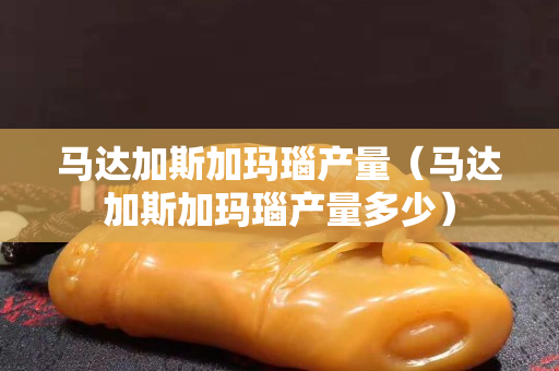 馬達加斯加瑪瑙產量（馬達加斯加瑪瑙產量多少）