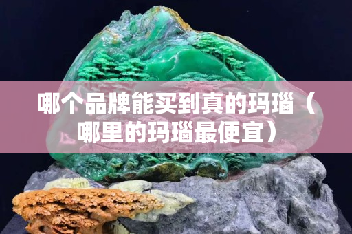 哪個品牌能買到真的瑪瑙（哪里的瑪瑙最便宜）