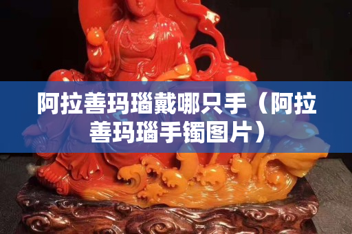 阿拉善瑪瑙戴哪只手（阿拉善瑪瑙手鐲圖片）