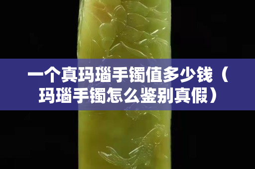 一個真瑪瑙手鐲值多少錢（瑪瑙手鐲怎么鑒別真假）