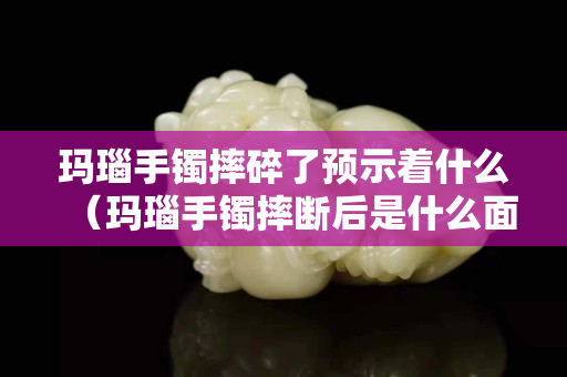 瑪瑙手鐲摔碎了預示著什么（瑪瑙手鐲摔斷后是什么面）