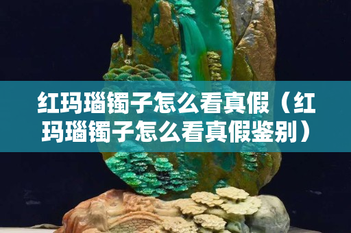 紅瑪瑙鐲子怎么看真假（紅瑪瑙鐲子怎么看真假鑒別）