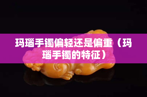 瑪瑙手鐲偏輕還是偏重（瑪瑙手鐲的特征）