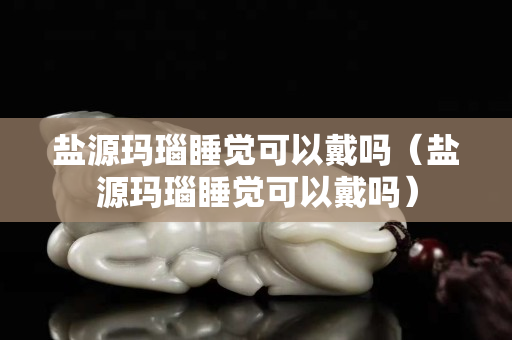 鹽源瑪瑙睡覺可以戴嗎（鹽源瑪瑙睡覺可以戴嗎）