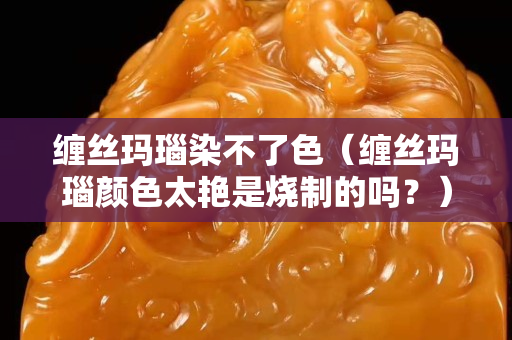 纏絲瑪瑙染不了色（纏絲瑪瑙顏色太艷是燒制的嗎？）