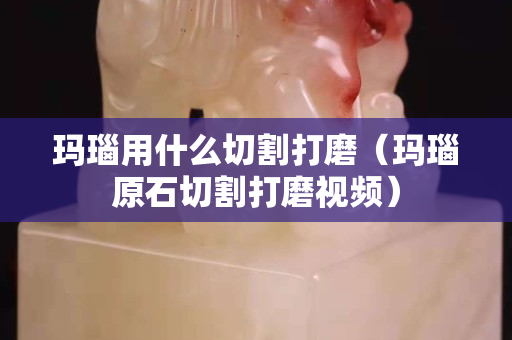 瑪瑙用什么切割打磨（瑪瑙原石切割打磨視頻）