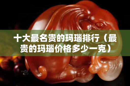 十大最名貴的瑪瑙排行（最貴的瑪瑙價格多少一克）