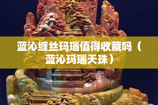 藍(lán)沁纏絲瑪瑙值得收藏嗎（藍(lán)沁瑪瑙天珠）