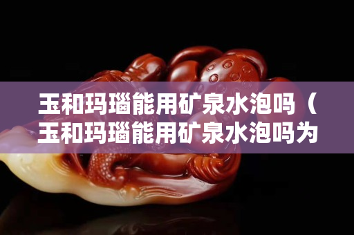玉和瑪瑙能用礦泉水泡嗎（玉和瑪瑙能用礦泉水泡嗎為什么）