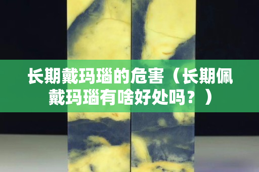 長期戴瑪瑙的危害（長期佩戴瑪瑙有啥好處嗎？）