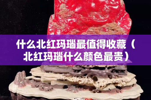 什么北紅瑪瑙最值得收藏（北紅瑪瑙什么顏色最貴）