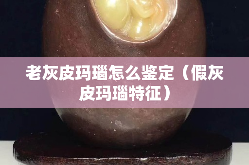 老灰皮瑪瑙怎么鑒定（假灰皮瑪瑙特征）