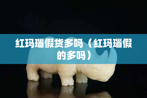 紅瑪瑙假貨多嗎（紅瑪瑙假的多嗎）