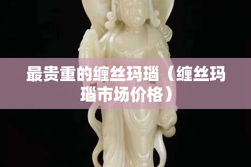 最貴重的纏絲瑪瑙（纏絲瑪瑙市場價格）