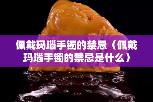 佩戴瑪瑙手鐲的禁忌（佩戴瑪瑙手鐲的禁忌是什么）