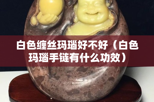 白色纏絲瑪瑙好不好（白色瑪瑙手鏈有什么功效）