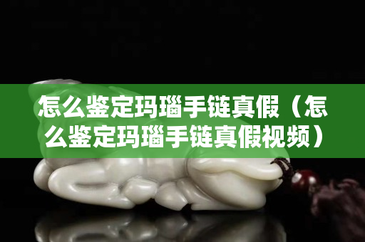 怎么鑒定瑪瑙手鏈真假（怎么鑒定瑪瑙手鏈真假視頻）