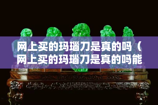 網(wǎng)上買的瑪瑙刀是真的嗎（網(wǎng)上買的瑪瑙刀是真的嗎能用嗎）