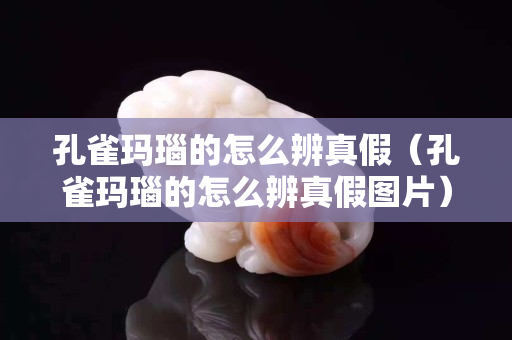 孔雀瑪瑙的怎么辨真假（孔雀瑪瑙的怎么辨真假圖片）