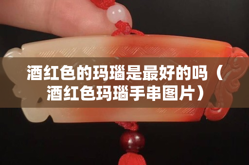 酒紅色的瑪瑙是最好的嗎（酒紅色瑪瑙手串圖片）