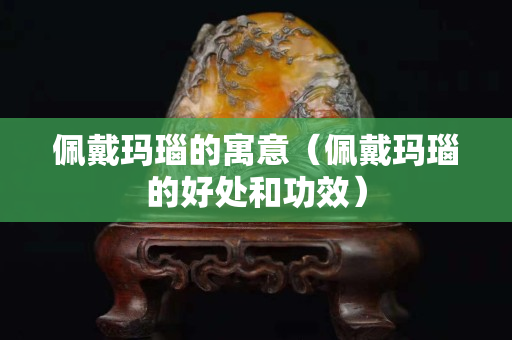佩戴瑪瑙的寓意（佩戴瑪瑙的好處和功效）