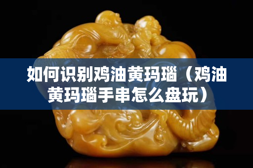 如何識別雞油黃瑪瑙（雞油黃瑪瑙手串怎么盤玩）