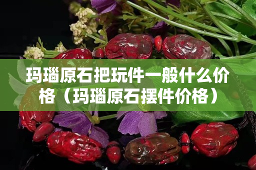 瑪瑙原石把玩件一般什么價格（瑪瑙原石擺件價格）