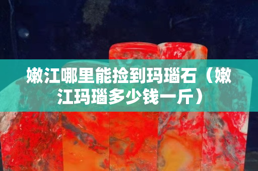 嫩江哪里能撿到瑪瑙石（嫩江瑪瑙多少錢一斤）