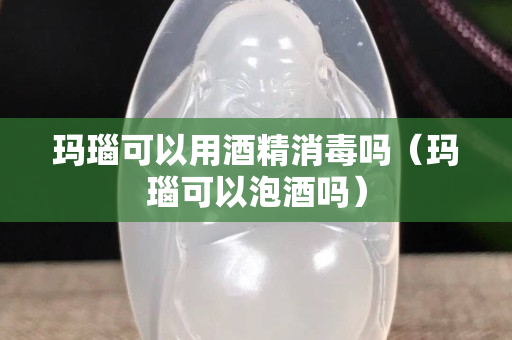 瑪瑙可以用酒精消毒嗎（瑪瑙可以泡酒嗎）