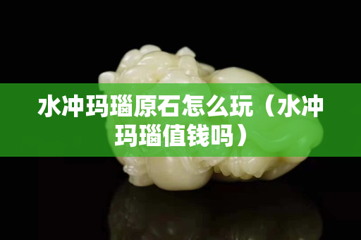 水沖瑪瑙原石怎么玩（水沖瑪瑙值錢嗎）