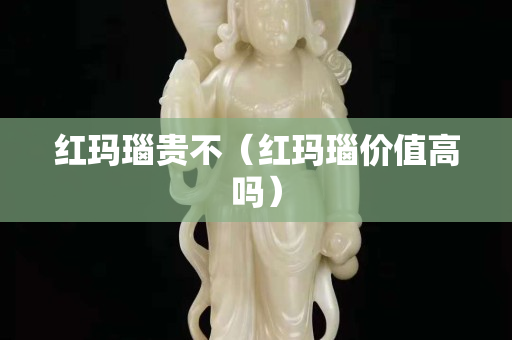 紅瑪瑙貴不（紅瑪瑙價值高嗎）