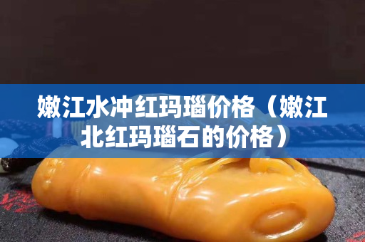 嫩江水沖紅瑪瑙價格（嫩江北紅瑪瑙石的價格）