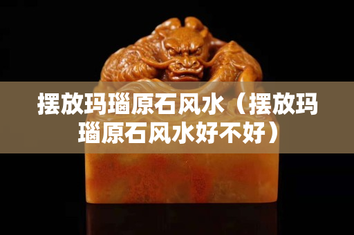 擺放瑪瑙原石風(fēng)水（擺放瑪瑙原石風(fēng)水好不好）