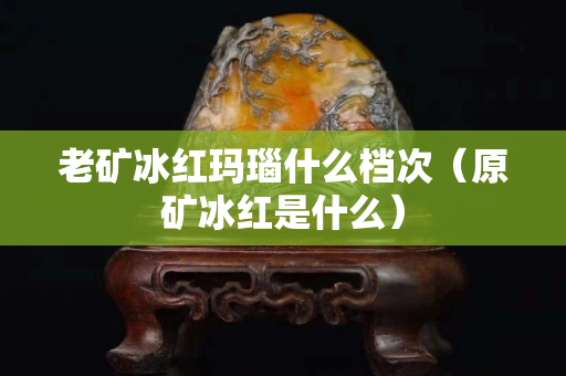 老礦冰紅瑪瑙什么檔次（原礦冰紅是什么）