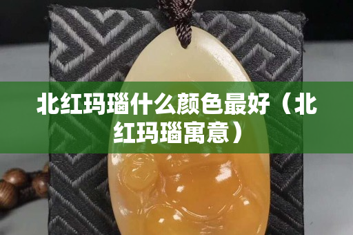 北紅瑪瑙什么顏色最好（北紅瑪瑙寓意）