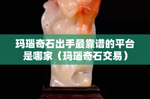 瑪瑙奇石出手最靠譜的平臺是哪家（瑪瑙奇石交易）