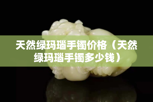 天然綠瑪瑙手鐲價格（天然綠瑪瑙手鐲多少錢）